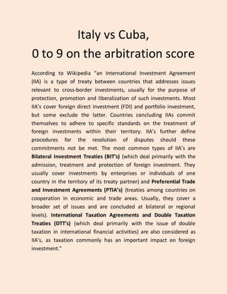 Italy vs Cuba,
0 to 9 on the arbitration score
According to Wikipedia “an International Investment Agreement
(IIA) is a type of treaty between countries that addresses issues
relevant to cross-border investments, usually for the purpose of
protection, promotion and liberalization of such investments. Most
IIA’s cover foreign direct investment (FDI) and portfolio investment,
but some exclude the latter. Countries concluding IIAs commit
themselves to adhere to specific standards on the treatment of
foreign investments within their territory. IIA’s further define
procedures for the resolution of disputes should these
commitments not be met. The most common types of IIA’s are
Bilateral Investment Treaties (BIT’s) (which deal primarily with the
admission, treatment and protection of foreign investment. They
usually cover investments by enterprises or individuals of one
country in the territory of its treaty partner) and Preferential Trade
and Investment Agreements (PTIA’s) (treaties among countries on
cooperation in economic and trade areas. Usually, they cover a
broader set of issues and are concluded at bilateral or regional
levels). International Taxation Agreements and Double Taxation
Treaties (DTT’s) (which deal primarily with the issue of double
taxation in international financial activities) are also considered as
IIA’s, as taxation commonly has an important impact on foreign
investment.”
 