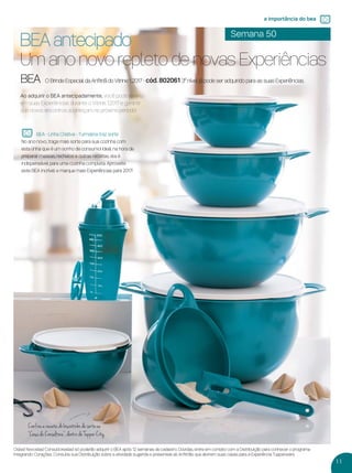 11
a importância do bea
Ao adquirir o BEA antecipadamente, você pode levá-lo
em suas Experiências durante o Vitrine 1.2017 e garantir
que novos encontros aconteçam no próximo período!
BEA antecipado
Um ano novo repleto de novas Experiências
Os(as) Novos(as) Consultores(as) só poderão adquirir o BEA após 12 semanas de cadastro. Dúvidas, entre em contato com a Distribuição para conhecer o programa
Integrando Corações. Consulte sua Distribuição sobre a atividade sugerida e presenteie as Anﬁtriãs que abrirem suas casas para a Experiência Tupperware.
BEA O Brinde Especial da Anﬁtriã do Vitrine 1..2017 - cód. 802061 3º nível já pode ser adquirido para as suas Experiências.
Semana 50
BEA - Linha Criativa - Turmalina traz sorte
No ano novo, traga mais sorte para sua cozinha com
esta linha que é um sonho de consumo! Ideal na hora de
preparar massas, recheios e outras receitas, ela é
indispensável para uma cozinha completa. Aproveite
este BEA incrível e marque mais Experiências para 2017!
Confira a receita do biscoitinho da sorte na
“Casa da Consultora”, dentro da Tupper City.
VP 13sem_sem 10/11/16 10:25 AM Page 11
 