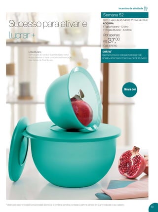 13
* Válido para os(as) Novos(as) Consultores(as) durante as 12 primeiras semanas, contadas a partir da semana em que foi realizado o seu cadastro.
Semana 52
Com o valor de R$ 540,00 (1º nível do BEA)
ADQUIRA
1 Tigela Murano - 1,3 litro
+ 1 Tigela Murano - 4,3 litros
incentivo de atividade
GRÁTIS*
PARA NOVOS(AS) CONSULTORES(AS) QUE
FICAREM ATIVOS(AS) COM O VALOR DE R$ 540,00
Por apenas:
R$ 37,00
Cód.: 878760
Sucesso para ativar e
lucrar +
Linha Murano
Tem a cara do verão e é perfeita para servir
frutas, saladas e fazer uma bela apresentação
nas festas de ﬁnal de ano.
Nova cor
VP 13sem_sem 10/11/16 10:26 AM Page 13
 