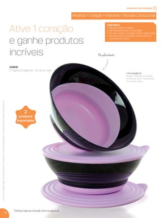 16
*Veriﬁque regra de Indicação Ativa na página 20.
Ativando 1 Coração = Indicando 1 Novo(a) Consultor(a)
Ative 1 coração
e ganhe produtos
incríveis
GANHE
2 Tigelas Elegância - 3,2 litros cada
2
produtos
importados
Linha Elegância
Design moderno e inovador
na hora de servir. Surpreenda
com muito estilo.
Ositensdeambientaçãonãoacompanhamoproduto.OsbrindesserãoiguaisousimilaresaosilustradosnaRevistaVP.
incentivo de indicação
Em policarbonato
QUEM INDICA:
√ Não pode estar em débito
√ O(a) indicado(a) estar em atividade*
√ Ter, pelo menos, um pedido mínimo neste Vitrine
√ Ter, pelo menos, um pedido mínimo entre as
quinzenas 9 e 11.2017
VP 13sem_sem 10/11/16 10:26 AM Page 16
 