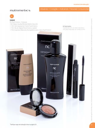 19
GANHE
Kit Nutrimetics - 4 peças
1 NC Base líquida Mineral Matte Biscotti
+ 1 NC Demaquilante Facial Nutrimetics
+ 1 NC Blush Baked Nutrimetics Júpiter
+ 1 NC Express Máscara Alongadora para Cílios Nutrimetics
ou
Parapoderganharosbrindes,os(as)Consultores(as)devemestarsemdébitos.Osbrindesserãoiguaisousimilaresaosapresentadosnestaspáginas.Ositensdeambientaçãonãoacompanhamosprodutos.
Kit Nutrimetics
Surpreenda com um olhar marcante e
uma pele impecável, do começo ao ﬁm.
Ativando 1 Coração = Indicando 1 Novo(a) Consultor(a)
incentivo de indicação
*Veriﬁque regra de Indicação Ativa na página 20.
VP 13sem_sem 10/11/16 10:26 AM Page 19
 