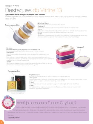 2
destaques do vitrine
Destaques do Vitrine 13
Aproveite o ﬁm de ano para aumentar suas vendas!
Conﬁra os produtos que selecionamos neste Vitrine e nossas dicas para você conquistar cada vez mais clientes
ainda em 2016.
Para homens estilosos
Picnic Line
Escolha a composição nas páginas 52 e 53 do Vitrine 13.2016.
Perfeito para transportar refeições diferentes sem que se misturem.
• Para quem?
O Picnic Line é ideal para pessoas que gostam de viajar e fazer passeios ao ar livre.
• Como?
Com as férias chegando, nada melhor do que este produto para levar lanches e
refeições para qualquer lugar. Fale da alça e das bases encaixáveis, que se adaptam à
quantidade de comida a ser transportada.
• Onde?
Demonstre em parques e outros locais ao ar livre. Você pode até fazer um picnic e
convidar seus clientes e amigos para o encontro, que tal?
Linha Toque Mágico
Está se preparando para as ceias de ﬁnal de ano?
• Para quem?
Ofereça para clientes que irão recepcionar festas de ﬁm de ano. Eles irão amar!
• Como?
O dourado e o prata desta linha são perfeitos para levar o clima do Ano Novo para a mesa.
Reforce que estes produtos vão deixar a celebração mais bonita.
• Onde?
Aproveite as Experiências e os encontros com os amigos. Estas ocasiões são ótimas para
planejar as comemorações de ﬁnal de ano e oferecer a linha Toque Mágico.
Fragrância London
Combina notas ﬂorais de jasmin, gerânio e violeta com fundo amadeirado.
• Para quem?
Ofereça para homens elegantes que se preocupam com a aparência. Você também pode indicar London
para mulheres que querem presentear pai, amigo, marido ou ﬁlho.
• Como?
Aproveite as dicas do modo de aplicação na página 27 desta edição da Revista Você Pode.
• Onde?
Use as Experiências Tupperware para oferecer a fragrância London a seus clientes e também
apresentar os produtos Nutrimetics.
Lançamento!
Novas cores para celebrar!
Woody Oriental Citrus
A sua cidade virtual é a melhor ferramenta para incrementar ainda mais suas Experiências Tupperware.
Sempre atualizada com dicas que irão garantir o sucesso dos seus encontros, lá, você encontra receitas
preparadas nos produtos Tupperware e muito mais! Acesse a Tupper City e veja tudo que a sua cidade virtual tem a
oferecer.
tuppercity.com.br
Você já acessou a Tupper City hoje?
VP 13sem_sem 10/11/16 10:25 AM Page 2
 