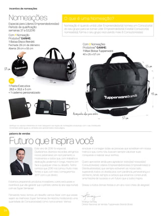 24
incentivo de nomeações
palavra de vendas
Este ano de 2016 foi especial.
Quebramos diversos recordes, atingimos
novos patamares em recrutamento e
mostramos a todos que, com trabalho e
dedicação, podemos ir longe, mesmo em
face a qualquer crise ou desaﬁo. Tenho
certeza que 2016 nos tornou muito mais
fortes e que, com isso, começaremos
2017 com o pé direito.
Estamos preparando produtos inovadores, cores exclusivas e
incentivos que vão garantir que o primeiro vitrine do ano seja incrível
com as Super Semanas!
Pensando nisso, temos um desaﬁo: vamos fazer com que essas
sejam as melhores Super Semanas da História, mobilizando uma
quantidade de Consultores(as) como nunca antes! Vamos
envolver e contagiar todas as pessoas que acreditam em nossa
marca e que, como nós, buscam sempre valorizar suas
conquistas e realizar seus sonhos.
Quero aproveitar ainda para agradecer todos(as) nossos(as)
Consultores(as), Líderes Empreendedores(as), Empresários(as) e
Distribuidores(as), que sempre estiveram ao nosso lado,
superando todos os obstáculos com paciência, perseverança e
otimismo, tendo sempre a certeza que estamos construindo
uma história de sucesso e um futuro que a todos inspira.
Desejo a todos ótimas festas e um ano novo cheio de alegrias!
Futuro que inspira você
Rodrigo Senday
Diretor Nacional de Vendas Tupperware Brands Brasil
Veriﬁque os valores referentes ao nível Vanguard e as regras de nomeações produtivas com o seu Distribuidor.
Os brindes serão iguais ou similares aos apresentados nesta página.
Com 1 Nomeação
Produtiva* GANHE:
1 Bolsa Disco Retrátil
Fechada: 29 cm de diâmetro
Aberta: 29 cm x 55 cm
Nomeações
Especial para Líderes Empreendedores(as)
Período de qualiﬁcação:
semanas 37 a 53.2016
O que é uma Nomeação?
Nomeação é quando um(a) Líder Empreendedor(a) nomeia um Consultor(a)
do seu grupo para se tornar Líder Empreendedor(a). Este(a) Consultor(a),
nomeado(a), forma o seu grupo recrutando mais 8 Consultores(as).
1 Pasta Executiva
26,5 x 35,5 x 5 cm
+ 1 caderno personalizado
ou
29 cm
Com 2 Nomeações
Produtivas* GANHE:
1 Maxi Bolsa Tupperware
40 x 25 x 57 cm
Acompanha alça para ombro
55 cm
57 cm
25 cm
40 cm
VP 13sem_sem 10/11/16 10:27 AM Page 24
 