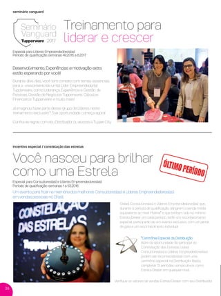 26
seminário vanguard
incentivo especial / constelação das estrelas
Você nasceu para brilhar
como uma Estrela
Um evento para ﬁcar na memória dos melhores Consultores(as) e Líderes Empreendedores(as)
em vendas pessoais no Brasil
*Cerimônia Especial da Distribuição
Além da oportunidade de participar do
Constelação das Estrelas, os(as)
Consultores(as) e Líderes Empreededores(as)
podem ser reconhecidos(as) com uma
cerimônia especial na Distribuição. Basta
completar 13 períodos consecutivos como
Estrela Dealer, em qualquer nível.
Os(as) Consultores(as) e Líderes Empreendedores(as) que,
durante o período de qualiﬁcação, atingirem a venda média
equivalente ao nível Platina* e que tenham sido no mínimo
Estrela Dealer em cada período, terão um reconhecimento
especial: participarão de um evento exclusivo, com um jantar
de gala e um reconhecimento individual.
Durante dois dias, você tem contato com temas essenciais
para o crescimento de um(a) Líder Empreendedor(a)
Tupperware, como Liderança, Experiência e Gestão de
Pessoas, Gestão de Negócios Tupperware, Cálculos
Financeiros Tupperware e muito mais!
Já imaginou fazer parte desse grupo de Líderes neste
treinamento exclusivo? Sua oportunidade começa agora!
Conﬁra as regras com seu Distribuidor ou acesse a Tupper City.
Especial para Consultores(as) e Líderes Empreendedores(as)
Período de qualiﬁcação: semanas 1 a 53.2016
Veriﬁque os valores de vendas Estrela Dealer com seu Distribuidor.
ÚLTIMOPERÍODO
Treinamento para
liderar e crescer
Especial para Líderes Empreendedores(as)
Período de qualiﬁcação: semanas 49.2016 a 8.2017
Desenvolvimento, Experiências e motivação extra
estão esperando por você!
VP 13sem_sem 10/11/16 10:27 AM Page 26
 