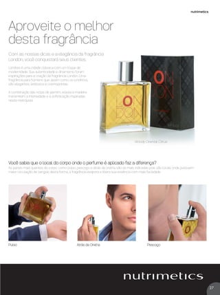27
nutrimetics
Londres é uma cidade clássica com um toque de
modernidade. Sua autenticidade e dinamismo foram
inspirações para a criação da fragrância London. Uma
fragrância para homens que, assim como os londrinos,
são elegantes, estilosos e cosmopolitas.
A combinação das notas de jasmim, violeta e madeira
transmitem a intensidade e a soﬁsticação inspiradas
nesta metrópole.
Aproveite o melhor
desta fragrância
Com as nossas dicas e a elegância da fragrância
London, você conquistará seus clientes.
Woody Oriental Citrus
Pulso Atrás da Orelha Pescoço
Você sabia que o local do corpo onde o perfume é aplicado faz a diferença?
As partes mais quentes do corpo, como pulso, pescoço e atrás da orelha, são as mais indicadas pois são locais onde possuem
maior circulação de sangue, desta forma, a fragrância evapora e libera sua essência com mais facilidade
VP 13sem_sem 10/11/16 10:27 AM Page 27
 