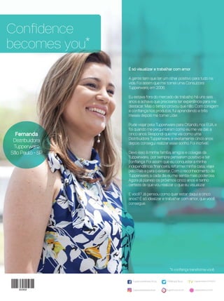 Conﬁdence
becomes you*
*A conﬁança transforma você.
/TupperwareBrasilOﬁcial tupperware.com.br/tv
tupperware.com.brtuppercity.com.brtupperwarebrasiloﬁcial
/TWBrasilOﬁcial
É só visualizar e trabalhar com amor
A gente tem que ter um olhar positivo para tudo na
vida. Foi assim que me tornei uma Consultora
Tupperware, em 2006.
Eu estava fora do mercado de trabalho há uns seis
anos e achava que precisaria ter experiência para me
destacar. Mas o tempo provou que não. Com coragem
e conﬁança nos produtos, fui aprendendo e três
meses depois me tornei Líder.
Pude viajar pela Tupperware para Orlando, nos EUA, e
foi quando me perguntaram como eu me via dali a
cinco anos. Respondi que me via como uma
Distribuidora Tupperware, e exatamente cinco anos
depois consegui realizar esse sonho. Foi incrível!
Devo isso à minha família, amigos e colegas da
Tupperware, por sempre pensarem positivo e ter
conﬁança. Foi assim que eu conquistei a minha
independência ﬁnanceira, reformei minha casa, viajei
pelo País e para o exterior. Com o reconhecimento da
Tupperware, a cada dia eu me sentia mais poderosa.
Agora já planejo os próximos cinco anos e tenho
certeza de que vou realizar o que eu visualizar.
E você? Já pensou como quer estar daqui a cinco
anos? É só idealizar e trabalhar com amor, que você
consegue.
Fernanda
Distribuidora
Tupperware
São Paulo - SP
VP 13sem_sem 10/11/16 10:27 AM Page 28
 