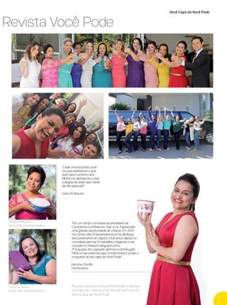 Sonia de Araújo
Nova Líder Empreendedora
"Cada uma escolheu uma
cor que representa o que
quer para o próximo ano.
Minha cor representa a vida,
a alegria de estar aqui neste
dia tão especial!"
Joana Rodrigues
Acesse www.youtube.com/twbrasil e assista
ao vídeo do making of da sessão de fotos do
Você Capa da Você Pode.
a Revista Você Pode
5
Joana Rodrigues
Nova Líder Empreendedora
"Por um tempo conciliava as atividades de
Consultora e professora, mas vi na Tupperware
uma grande oportunidade de crescer. Em 2010
me tornei Líder Empreendedora e me dediquei
exclusivamente ao negócio. Dois anos depois fui
convidada para ser Empresária, chegando a ser
coroada no Realeza Vanguard como
1ª Duqueza. Ano passado abrimos a Distribuição
Fênix e hoje estamos aqui comemorando juntas a
conquista de ser capa da Você Pode!"
Karoline Galvão
Distribuidora
Você Capa da Você Pode
VP 13sem_sem 10/11/16 10:25 AM Page 5
 