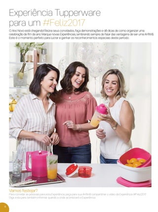 6
Experiência Tupperware
para um #Feliz2017
O Ano Novo está chegando! Reúna seus convidados, faça demonstrações e dê dicas de como organizar uma
celebração de ﬁm de ano. Marque novas Experiências, lembrando sempre de falar das vantagens de ser uma Anﬁtriã.
Este é o momento perfeito para lucrar e ganhar os reconhecimentos especiais deste período.
Vamos festejar?
Para convidar as pessoas para esta Experiência, peça para sua Anﬁtriã compartilhar o vídeo da Experiência #Feliz2017.
Diga a ela para também informar quando e onde acontecerá a Experiência.
VP 13sem_sem 10/11/16 10:25 AM Page 6
 