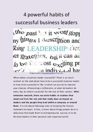 4 powerful habits of
successful business leaders
Image courtesy of photosteve101 at flickr.com
What makes a business leader successful? There is so much
content on the web about how to be a successful business leader
or how to be successful in life; or what can you do to improve
your chances of becoming a millionaire; or what do leaders do
every day to remain successful for the rest of their careers. After
extensive research, there are some habits or routines that
stand out from the rest and that really have an impact on
leaders and the people they lead within a company or around
them. It is not about following rules or knowing the mission
statement by heart. In fact, is more about things people do on a
daily basis that leads them to entrepreneurial success or to be
the best leaders in their personal and corporate world.
 