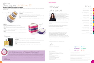 palavra da presidente
Renovar
para vencer
índice
Com a chegada do ﬁm de ano,
renovamos nossas esperanças para
o ano que logo se inicia. É o
momento de fazermos um balanço
do que aconteceu em 2016 e
traçarmos novos planos e objetivos
para 2017. Temos a sensação de que
tudo recomeça e que temos 12
meses pela frente para fazermos coisas novas e ainda
melhores.
É importante olharmos para o futuro, mas precisamos
pensar no presente e trabalhar desde já.
O seu momento é agora! É hora de se destacar e iniciar o
ano de maneira vitoriosa.
Falando em vitórias, veja a alegria das mulheres que
estão na capa desta edição da Revista Você Pode!
Elas já estão trilhando um caminho de sucesso,
consequência da dedicação e do trabalho de cada uma.
Elas são a prova de que o sucesso pode estar aí, perto de
você, basta se empenhar para conquistar tudo que você
deseja.
Acredite em si mesmo e um ótimo ano novo!
Destaques do Vitrine 02
Palavra da Presidente 03
Você Capa da Você Pode 04
Experiência Tupperware 06
Integrando Corações 08
Incentivo de Atividade 09
A importância do BEA Antecipado 1 1
Incentivo de Indicações 1 6
VIP Internacional 2017 22
Incentivo de Nomeações 24
Palavra de Vendas 24
Os Melhores em Vendas 25
Seminário Vanguard 2017 26
Constelação das Estrelas 26
Nutrimetics 27
Conﬁdence Becomes You 28
Revista VP Tupperware é uma publicação da Dart do Brasil
Tiragem: 327.000 exemplares / distribuição interna – venda proibida
Expediente:
Gerente de Comunicação: Andrea Aumond
Supervisora de Comunicação: Fernanda Jesus
Editorial: Manoella Jubilato
Coordenadora de Relacionamento: Cibele Cavalcante
Coordenadora de Merchandising: Adenise Fraga
Fotos: Marco Pinto, Bezar
Redator: José Cassio - mtb 27527
Criação, Direção de Arte e Produção Gráﬁca: Varal Studio
Impressão: Gráﬁca Oceano
Os produtos ilustrados podem sofrer variações de cor, de acordo com o processo gráﬁco. Os itens de ambientação
utilizados nesta revista não acompanham os produtos.
A capacidade de todos os produtos pode variar de acordo com o tipo de alimento e/ou ingrediente armazenado ou
contido, pois a densidade varia de um ingrediente para outro. Contudo, todas as medidas volumétricas foram deﬁnidas
considerando água como parâmetro universal para referência de sua capacidade.
Os produtos Tupperware têm garantia de 10 anos contra qualquer defeito de fabricação (esta garantia não se aplica à
decoração dos mesmos) e um serviço especial para reposição de acessórios, tais como tampas, alças e grades,
conforme disponibilidade do estoque no momento da solicitação.
Os direitos de publicação desta edição e de qualquer outra marca registrada nela utilizada são propriedades de Dart
do Brasil Ind. e Com.Ltda. Nenhuma parte desta publicação poderá ser reproduzida, arquivada ou transmitida de
nenhuma forma e por nenhum meio sem permissão expressa e por escrito da detentora dos direitos.
Expediente
Refrigerador
Micro-ondas
Preparação
Freezer
Armazenar
Servir
2
3
destaques do vitrine
Destaques do Vitrine 13
Aproveite o ﬁm de ano para aumentar suas vendas!
Conﬁra os produtos que selecionamos neste Vitrine e nossas dicas para você conquistar cada vez mais clientes
ainda em 2016.
Para homens estilosos
Picnic Line
Escolha a composição nas páginas 52 e 53 do Vitrine 13.2016.
Perfeito para transportar refeições diferentes sem que se misturem.
• Para quem?
O Picnic Line é ideal para pessoas que gostam de viajar e fazer passeios ao ar livre.
• Como?
Com as férias chegando, nada melhor do que este produto para levar lanches e
refeições para qualquer lugar. Fale da alça e das bases encaixáveis, que se adaptam à
quantidade de comida a ser transportada.
• Onde?
Demonstre em parques e outros locais ao ar livre. Você pode até fazer um picnic e
convidar seus clientes e amigos para o encontro, que tal?
Linha Toque Mágico
Está se preparando para as ceias de ﬁnal de ano?
• Para quem?
Ofereça para clientes que irão recepcionar festas de ﬁm de ano. Eles irão amar!
• Como?
O dourado e o prata desta linha são perfeitos para levar o clima do Ano Novo para a mesa.
Reforce que estes produtos vão deixar a celebração mais bonita.
• Onde?
Aproveite as Experiências e os encontros com os amigos. Estas ocasiões são ótimas para
planejar as comemorações de ﬁnal de ano e oferecer a linha Toque Mágico.
Fragrância London
Combina notas ﬂorais de jasmin, gerânio e violeta com fundo amadeirado.
• Para quem?
Ofereça para homens elegantes que se preocupam com a aparência. Você também pode indicar London
para mulheres que querem presentear pai, amigo, marido ou ﬁlho.
• Como?
Aproveite as dicas do modo de aplicação na página 27 desta edição da Revista Você Pode.
• Onde?
Use as Experiências Tupperware para oferecer a fragrância London a seus clientes e também
apresentar os produtos Nutrimetics.
Lançamento!
Novas cores para celebrar!
Woody Oriental Citrus
Paola Kiwi Levenstein
Presidente Tupperware Brands Brasil
A sua cidade virtual é a melhor ferramenta para incrementar ainda mais suas Experiências Tupperware.
Sempre atualizada com dicas que irão garantir o sucesso dos seus encontros, lá, você encontra receitas
preparadas nos produtos Tupperware e muito mais! Acesse a Tupper City e veja tudo que a sua cidade virtual tem a
oferecer.
tuppercity.com.br
Você já acessou a Tupper City hoje?
VP 13sem_sem 10/17/16 11:37 AM Page 2
 