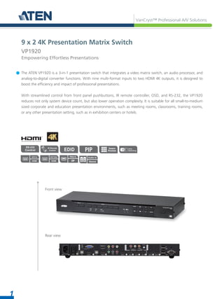 VanCryst™ Professional A/V Solutions
1
The ATEN VP1920 is a 3-in-1 presentation switch that integrates a video matrix switch, an audio processor, and
analog-to-digital converter functions. With nine multi-format inputs to two HDMI 4K outputs, it is designed to
boost the efficiency and impact of professional presentations.
With streamlined control from front panel pushbuttons, IR remote controller, OSD, and RS-232, the VP1920
reduces not only system device count, but also lower operation complexity. It is suitable for all small-to-medium
sized corporate and education presentation environments, such as meeting rooms, classrooms, training rooms,
or any other presentation setting, such as in exhibition centers or hotels.
Front view
Rear view
9 x 2 4K Presentation Matrix Switch
VP1920
Empowering Effortless Presentations
Source
Preview
HDMI
A/V In
HDMI
A/V Out
Stereo
Audio In
Video In
DP
PIP
 