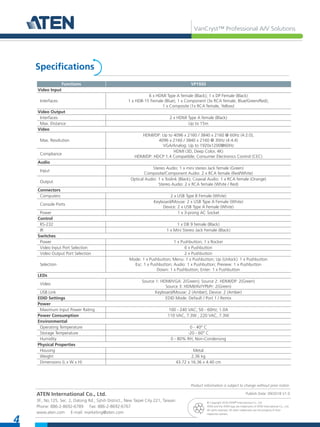 VanCryst™ Professional A/V Solutions
4
ATEN International Co., Ltd.
3F., No.125, Sec. 2, Datong Rd., Sijhih District., New Taipei City 221, Taiwan
Phone: 886-2-8692-6789 Fax: 886-2-8692-6767
www.aten.com E-mail: marketing@aten.com
© Copyright 2018 ATEN® International Co., Ltd.
ATEN and the ATEN logo are trademarks of ATEN International Co., Ltd.
All rights reserved. All other trademarks are the property of their
respective owners.
Specifications
Publish Date: 09/2018 V1.0
Product information is subject to change without prior notice.
Functions VP1920
Video Input
Interfaces
6 x HDMI Type A female (Black); 1 x DP Female (Black)
1 x HDB-15 Female (Blue); 1 x Component (3x RCA female, Blue/Green/Red);
1 x Composite (1x RCA female, Yellow)
Video Output
Interfaces 2 x HDMI Type A female (Black)
Max. Distance Up to 15m
Video
Max. Resolution
HDMI/DP: Up to 4096 x 2160 / 3840 x 2160 @ 60Hz (4:2:0);
4096 x 2160 / 3840 x 2160 @ 30Hz (4:4:4)
VGA/Analog: Up to 1920x1200@60Hz
Compliance
HDMI (3D, Deep Color, 4K)
HDMI/DP: HDCP 1.4 Compatible; Consumer Electronics Control (CEC)
Audio
Input
Stereo Audio: 1 x mini stereo Jack female (Green)
Composite/Component Audio: 2 x RCA female (Red/White)
Output
Optical Audio: 1 x Toslink (Black); Coaxial Audio: 1 x RCA female (Orange)
Stereo Audio: 2 x RCA female (White / Red)
Connectors
Computers 2 x USB Type B Female (White)
Console Ports
Keyboard/Mouse: 2 x USB Type A Female (White)
Device: 2 x USB Type A Female (White)
Power 1 x 3-prong AC Socket
Control
RS-232 1 x DB 9 female (Black)
IR 1 x Mini Stereo Jack Female (Black)
Switches
Power 1 x Pushbutton; 1 x Rocker
Video Input Port Selection 6 x Pushbutton
Video Output Port Selection 2 x Pushbutton
Selection
Mode: 1 x Pushbutton; Menu: 1 x Pushbutton; Up (Unlock): 1 x Pushbutton
Esc: 1 x Pushbutton; Audio: 1 x Pushbutton; Preview: 1 x Pushbutton
Down: 1 x Pushbutton; Enter: 1 x Pushbutton
LEDs
Video
Source 1: HDMI/VGA: 2(Green); Source 2: HDMI/DP: 2(Green)
Source 3: HDMI/AV/YPbPr: 2(Green)
USB Link Keyboard/Mouse: 2 (Amber); Device: 2 (Amber)
EDID Settings EDID Mode: Default / Port 1 / Remix
Power
Maximum Input Power Rating 100 - 240 VAC; 50 - 60Hz; 1.0A
Power Consumption 110 VAC, 7.3W ; 220 VAC, 7.3W
Environmental
Operating Temperature 0 - 40° C
Storage Temperature -20 - 60° C
Humidity 0 - 80% RH, Non-Condensing
Physical Properties
Housing Metal
Weight 2.36 kg
Dimensions (L x W x H) 43.72 x 16.36 x 4.40 cm
 