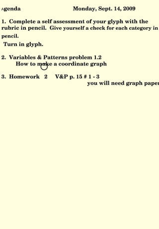 A genda Monday, Sept. 14, 2009 1.  Complete a self assessment of your glyph with the rubric in pencil.  G ive yourself a check for each category in pencil.  Turn in glyph. 2.  Variables & Patterns problem 1.2 How to make a coordinate graph 3.  Homework  2  V&P p. 15 # 1 - 3  you will need graph paper 