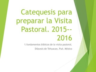 Catequesis para
preparar la Visita
Pastoral. 2015--
2016
1.fundamentos bíblicos de la visita pastoral.
Diócesis de Tehuacan, Pué. México
 