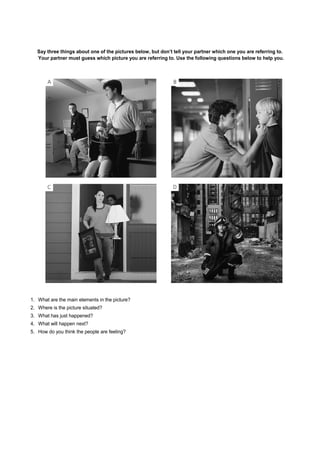 Say three things about one of the pictures below, but don’t tell your partner which one you are referring to.
Your partner must guess which picture you are referring to. Use the following questions below to help you.
1. What are the main elements in the picture?
2. Where is the picture situated?
3. What has just happened?
4. What will happen next?
5. How do you think the people are feeling?
 