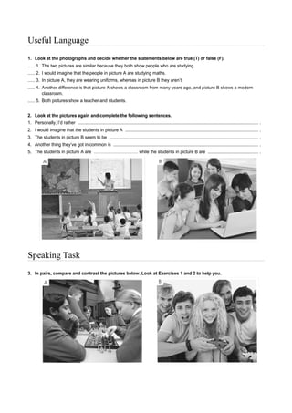 Useful Language
1. Look at the photographs and decide whether the statements below are true (T) or false (F).
..... 1. The two pictures are similar because they both show people who are studying.
..... 2. I would imagine that the people in picture A are studying maths.
..... 3. In picture A, they are wearing uniforms, whereas in picture B they aren’t.
..... 4. Another difference is that picture A shows a classroom from many years ago, and picture B shows a modern
classroom.
..... 5. Both pictures show a teacher and students.
2. Look at the pictures again and complete the following sentences.
1. Personally, I’d rather ................................................................................................................................................... .
2. I would imagine that the students in picture A ............................................................................................................ .
3. The students in picture B seem to be ......................................................................................................................... .
4. Another thing they’ve got in common is ...................................................................................................................... .
5. The students in picture A are ………………………… while the students in picture B are ......................................... .
Speaking Task
3. In pairs, compare and contrast the pictures below. Look at Exercises 1 and 2 to help you.
 