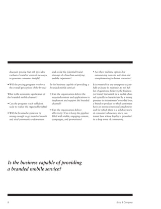 discount pricing that still provides     and avoid the potential brand            •  re there realistic options for
                                                                                        A
    exclusive brand or content messages      damage of a less-than-satisfying           outsourcing noncore activities and
    to generate consumer insight?            mobile experience?                         complementing in-house resources?

•  ill the pricing program reinforce
  W                                         Is the business capable of providing a    It is essential for any enterprise to care-
  the overall perception of the brand?      branded mobile service?                   fully evaluate its responses to this full
                                                                                      list of questions; however, the business
What is the economic significance of        •  an the organization deliver the
                                              C                                       (or brand) best suited for a mobile chan-
the branded mobile channel?                   required content and applications to    nel typically is characterized by a strong
                                              implement and support the branded       presence in its customers’ everyday lives;
•  an the program reach sufficient
  C                                           channel?                                a brand or product to which customers
  scale to realize the expected benefits?                                             have an intense emotional attachment
                                            •  an the organization deliver
                                              C                                       and for which there is a solid network
•  ill the branded experience be
  W                                           effectively? Can it keep the pipeline   of consumer advocates; and a cus-
  strong enough to get word-of-mouth          filled with viable, engaging content,   tomer base whose loyalty is grounded
  and viral community endorsement             campaigns, and promotions?              in a deep sense of community.




Is the business capable of providing
a branded mobile service?




8                                                                                                              Booz  Company
 