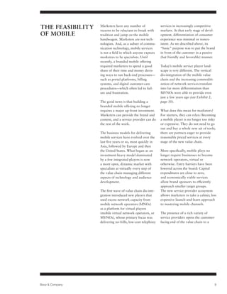 The Feasibility   Marketers have any number of
                  reasons to be reluctant to break with
                                                             services in increasingly competitive
                                                             markets. At that early stage of devel-
of Mobile         tradition and jump on the mobile           opment, differentiation of consumer
                  bandwagon. Marketers are not tech-         experience was minimal or nonex-
                  nologists. And, as a subset of commu-      istent. As we described above, its
                  nication technology, mobile services       “basic” purpose was to put the brand
                  is not a field in which anyone expects     in front of the customer in a passive
                  marketers to be specialists. Until         (but friendly and favorable) manner.
                  recently, a branded mobile offering
                  required marketers to spend a good         Today’s mobile service player land-
                  share of their time and money devis-       scape is very different. The vertical
                  ing ways to run back-end processes—        dis-integration of the mobile value
                  such as portal platforms, billing          chain and the increasing commoditi-
                  systems, and digital customer-care         zation of network services translate
                  procedures—which often led to fail-        into far more differentiation than
                  ure and frustration.                       MVNOs were able to provide even
                                                             just a few years ago (see Exhibit 2,
                  The good news is that building a           page 10).
                  branded mobile offering no longer
                  requires a major up-front investment.      What does this mean for marketers?
                  Marketers can provide the brand and        For starters, they can relax: Becoming
                  content, and a service provider can do     a mobile player is no longer too risky
                  the rest of the work.                      or expensive. They do not need to go
                                                             out and buy a whole new set of tools;
                  The business models for delivering         there are partners eager to provide
                  mobile services have evolved over the      reasonably priced services at every
                  last five years or so, most quickly in     stage of the new value chain.
                  Asia, followed by Europe and then
                  the United States. What began as an        More specifically, mobile plays no
                  investment-heavy model dominated           longer require businesses to become
                  by a few integrated players is now         network operators, virtual or
                  a more open, dynamic market with           otherwise. Entry barriers have been
                  specialists at virtually every step of     lowered across the board: Capital
                  the value chain managing different         expenditures are close to zero,
                  aspects of technology and audience         and economically viable services
                  development.                               allow brand sponsors to efficiently
                                                             approach smaller target groups.
                  The first wave of value chain dis-inte-    The new service provider ecosystem
                  gration introduced new players that        allows marketers to take a calmer, less
                  used excess network capacity from          expensive launch-and-learn approach
                  mobile network operators (MNOs)            to mastering mobile channels.
                  as a platform for virtual players
                  (mobile virtual network operators, or      The presence of a rich variety of
                  MVNOs), whose primary focus was            service providers opens the customer-
                  delivering no-frills, low-cost telephony   facing end of the value chain to a




Booz  Company                                                                                       9
 