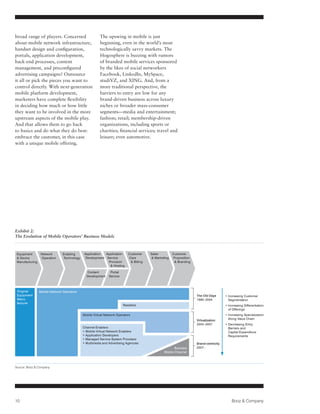 broad range of players. Concerned                       The upswing in mobile is just
about mobile network infrastructure,                    beginning, even in the world’s most
handset design and configuration,                       technologically savvy markets. The
portals, application development,                       blogosphere is buzzing with rumors
back-end processes, content                             of branded mobile services sponsored
management, and preconfigured                           by the likes of social networkers
advertising campaigns? Outsource                        Facebook, LinkedIn, MySpace,
it all or pick the pieces you want to                   studiVZ, and XING. And, from a
control directly. With next-generation                  more traditional perspective, the
mobile platform development,                            barriers to entry are low for any
marketers have complete flexibility                     brand-driven business across luxury
in deciding how much or how little                      niches or broader mass-consumer
they want to be involved in the more                    segments—media and entertainment;
upstream aspects of the mobile play.                    fashion; retail; membership-driven
And that allows them to go back                         organizations, including sports or
to basics and do what they do best:                     charities; financial services; travel and
embrace the customer, in this case                      leisure; even automotive.
with a unique mobile offering.




Exhibit 2:
The Evolution of Mobile Operators’ Business Models



 Equipment       Network       Enabling       Application  Application     Customer     Sales          Customer
  Device        Operation      Technology     Development Service         Care           Marketing   Proposition
 Manufacturing                                              Provision        Billing                    Branding
                                                              Hosting

                                               Content         Portal
                                               Development    Service



 Original        Mobile Network Operators
 Equipment                                                                                                           The Old Days       • ncreasing Customer
                                                                                                                                          I
 Manu-                                                                                                               1990–2004            Segmentation
 facturer
                                                                        Resellers                                                       • ncreasing Differentiation
                                                                                                                                          I
                                                                                                                                          of Offerings
                                             Mobile Virtual Network Operators                                                           • Increasing Specialization
                                                                                                                                          
                                                                                                                     Virtualization       Along Value Chain
                                                                                                                     2004–2007          •  ecreasing Entry
                                                                                                                                          D
                                             Channel Enablers                                                                             Barriers and
                                             • Mobile Virtual Network Enablers                                                            Capital Expenditure
                                             • Application Developers                                                                     Requirements
                                             • Managed Service System Providers
                                             • Multimedia and Advertising Agencies                                   Brand-centricity
                                                                                                        Branded      2007–
                                                                                                 Mobile Channel



Source: Booz  Company




10                                                                                                                                          Booz  Company
 