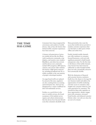 The Time         Consumers have long recognized the
                 convenience and comfort of mobile
                                                            Most particularly, they want the
                                                            access that mobile devices provide to
Has Come         devices. And, at last, the barriers that   seamless customer experiences that
                 limited mobile consumer experiences        can link them to other parts of their
                 have been removed.                         offline and online lives.

                 A feature-rich generation of attrac-       Finally, branded mobile channels
                 tive mobile devices like the iPhone        now offer marketers in consumer-
                 (with touchscreen commands, crisp          focused businesses a rich tool with
                 displays, and intuitive entry modes),      significant potential to build brands
                 BlackBerry, and others has arrived,        and generate value. For the first time
                 and the devices now commonly               in the history of the mobile channel,
                 include GPS navigation, MP3 players,       entry barriers have been lowered
                 cameras, and various other multime-        sufficiently to make branded mobile
                 dia features. High-speed connectiv-        plays not only conceptually attractive
                 ity, including broadband and 3G, is        but economically feasible.
                 widely available to the vast majority
                 of people in developed markets.            With the elimination of financial
                                                            and economic barriers, marketers
                 As usage-based tariffs are replaced        finally have the chance to leverage the
                 by attractive flat rates, regulators       new business model and address the
                 are also cracking down on roaming          opportunities of mobile marketing:
                 and termination fees. And cost has         real-time access to customers, deep
                 disappeared as a major roadblock for       insights into consumer behavior, and
                 data-rich multimedia services.             value generation for customers. The
                                                            rewards for those who capitalize on
                 Further, as a social driver in the         these opportunities—deeper engage-
                 move to mobile services, the broad         ment with consumers, increased
                 acceptance of the medium across            brand loyalty, and enhanced customer
                 regions and cultures demonstrates          lifetime value—not only are clear, but
                 that the devices have become lifestyle     are not to be missed.
                 icons that consumers decidedly want.




Booz  Company                                                                                   11
 