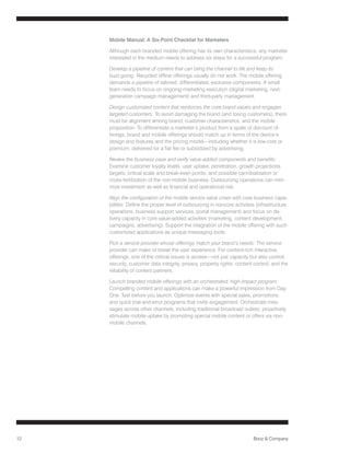 Mobile Manual: A Six-Point Checklist for Marketers

     Although each branded mobile offering has its own characteristics, any marketer
     interested in the medium needs to address six steps for a successful program.

     Develop a pipeline of content that can bring the channel to life and keep its
     buzz going: Recycled offline offerings usually do not work. The mobile offering
     demands a pipeline of tailored, differentiated, exclusive components. A small
     team needs to focus on ongoing marketing execution (digital marketing, next-
     generation campaign management) and third-party management.

     Design customized content that reinforces the core brand values and engages
     targeted customers: To avoid damaging the brand (and losing customers), there
     must be alignment among brand, customer characteristics, and the mobile
     proposition. To differentiate a marketer’s product from a spate of discount of-
     ferings, brand and mobile offerings should match up in terms of the device’s
     design and features and the pricing model—including whether it is low-cost or
     premium, delivered for a flat fee or subsidized by advertising.

     Review the business case and verify value-added components and benefits:
     Examine customer loyalty levels, user uptake, penetration, growth projections,
     targets, critical scale and break-even points, and possible cannibalization or
     cross-fertilization of the non-mobile business. Outsourcing operations can mini-
     mize investment as well as financial and operational risk.

     Align the configuration of the mobile service value chain with core business capa-
     bilities: Define the proper level of outsourcing in noncore activities (infrastructure
     operations, business support services, portal management) and focus on de-
     livery capacity in core value-added activities (marketing, content development,
     campaigns, advertising). Support the integration of the mobile offering with such
     customized applications as unique messaging tools.

     Pick a service provider whose offerings match your brand’s needs: The service
     provider can make or break the user experience. For content-rich interactive
     offerings, one of the critical issues is access—not just capacity but also control,
     security, customer data integrity, privacy, property rights, content control, and the
     reliability of content partners.

     Launch branded mobile offerings with an orchestrated, high-impact program:
     Compelling content and applications can make a powerful impression from Day
     One. Test before you launch. Optimize events with special sales, promotions,
     and quick trial-and-error programs that invite engagement. Orchestrate mes-
     sages across other channels, including traditional broadcast outlets; proactively
     stimulate mobile uptake by promoting special mobile content or offers via non-
     mobile channels.




12                                                                        Booz  Company
 