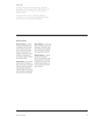 Resources
Olaf Acker, Florian Gröne, and Klaus Hölbling, “Beyond the
Mass Mailing,” Booz  Company, March 2008: www.booz.com/
global/home/what_we_think/reports_and_white_papers/ic-
display/41901862

Christopher Vollmer, Always On: Advertising, Marketing,
and Media in an Era of Consumer Control, McGraw-Hill, 2008:
www.businessfuture.com/fbs/alwayson/26655293




About the Authors

Roman Friedrich is a partner        Klaus Hölbling is a partner with
with Booz  Company based           Booz  Company in Vienna. He
in Düsseldorf and is the head       specializes in marketing, sales,
of the European communica-          and customer service capabili-
tions, media, and technology        ties for the telecom, high-tech,
practice. He focuses on the         and transportation industries.
strategic transformation of lead-
ing telecom organizations in        Michael Peterson is a partner
the European mobile, fixed-line,    with Booz  Company in
and Internet markets.               Munich. He specializes in strat-
                                    egy development, particularly
Florian Gröne is a senior asso-     in marketing, sales, and other
ciate with Booz  Company in        customer-facing activities, for
Berlin. He focuses on improving     communications and technol-
operating models and develop-       ogy companies.
ing technology capabilities in
marketing, sales, and customer
service for telecom organizations
and other IT-driven businesses.




Booz  Company                                                         13
 