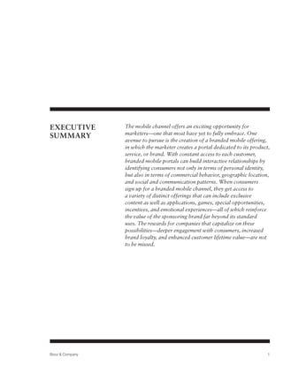 EXECUTIVE        The mobile channel offers an exciting opportunity for
                 marketers—one that most have yet to fully embrace. One
SUMMARY
                 avenue to pursue is the creation of a branded mobile offering,
                 in which the marketer creates a portal dedicated to its product,
                 service, or brand. With constant access to each customer,
                 branded mobile portals can build interactive relationships by
                 identifying consumers not only in terms of personal identity,
                 but also in terms of commercial behavior, geographic location,
                 and social and communication patterns. When consumers
                 sign up for a branded mobile channel, they get access to
                 a variety of distinct offerings that can include exclusive
                 content as well as applications, games, special opportunities,
                 incentives, and emotional experiences—all of which reinforce
                 the value of the sponsoring brand far beyond its standard
                 uses. The rewards for companies that capitalize on these
                 possibilities—deeper engagement with consumers, increased
                 brand loyalty, and enhanced customer lifetime value—are not
                 to be missed.




Booz & Company                                                                  1
 