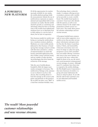 A Powerful         Of all the opportunities for market-
                   ing made available by new media,
                                                               The technology chain is relatively
                                                               simple: A company offering services
New Platform       the mobile platform perhaps holds           or products contracts with a mobile-
                   the most potential. Indeed, the use of      service provider to create a mobile
                   mobile devices represents an unprec-        brand. The mobile brand speaks to
                   edented and unparalleled shift in how       customers—loyal users who identify
                   consumers use media. But the mobile         with the sponsor, as well as new
                   channel’s growth as a marketing and         audiences drawn by the simple value
                   advertising vehicle has been so fast that   proposition of better service at a
                   some of the world’s most sophisticated      lower price. The result? More power-
                   marketers have yet to determine how         ful customer relationships and new
                   to fully embrace it—not for lack of         revenue streams.
                   desire, but for lack of experience.
                                                               A European football team connects
                   New business models for mobile mar-         with its most ardent supporters via a
                   keting are turning the mobile phone         mobile service that provides not just
                   into a marketer-exclusive platform.         player information and game statis-
                   Marketers can create mobile portals         tics but also the chance to purchase
                   dedicated to their business or brand        tickets, T-shirts, and memorabilia.
                   (giving their message exclusive airtime     A discount convenience store rein-
                   with their best customers), a choice        forces its image as a place for quick,
                   of tailored handsets (to match the          inexpensive service with a branded
                   brand), preloaded applications that         low-cost mobile offering. Customers
                   drive further contact with the brand,       who want to buy more minutes can
                   and any number of other develop-            just stop by the store—where they
                   ing technologies that drive home the        might be drawn in by, say, the store’s
                   exclusivity of the message.                 new cereal promotion (communicated
                                                               via text message, of course). Although
                   Take the case of mobile phones              most U.S. marketers have been slow
                   branded by Bild, the largest mass-          to respond to the mobile challenge,
                   market newspaper in Germany: The            the Polo Ralph Lauren Corporation—
                   mobile device belongs to the customer       that most American of retailers—is
                   to use in whatever way he or she            giving tech-smart fashionistas the
                   chooses. But everything about it—           chance to shop by phone. It can talk
                   from the message on the screen to the       directly with its best customers over
                   games and gimmicks on the portal to         its own dedicated (and branded)
                   the no-frills rate plan—says “Bild” in      mobile service.
                   a loud (but consumer-friendly) voice.




The result? More powerful
customer relationships
and new revenue streams.


2                                                                                    Booz & Company
 