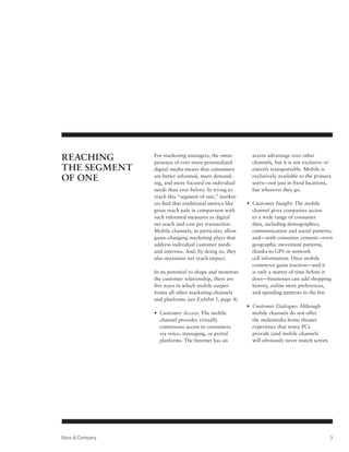 Reaching         For marketing managers, the omni-
                 presence of ever more personalized
                                                            access advantage over other
                                                            channels, but it is not exclusive or
the Segment      digital media means that consumers         entirely transportable. Mobile is
of One           are better informed, more demand-
                 ing, and more focused on individual
                                                            exclusively available to the primary
                                                            users—not just in fixed locations,
                 needs than ever before. In trying to       but wherever they go.
                 reach this “segment of one,” market-
                 ers find that traditional metrics like   • Customer Insight: The mobile
                                                            
                 gross reach pale in comparison with        channel gives companies access
                 such informed measures as digital          to a wide range of consumer
                 net reach and cost per transaction.        data, including demographics,
                 Mobile channels, in particular, allow      communication and social patterns,
                 game-changing marketing plays that         and—with consumer consent—even
                 address individual customer needs          geographic movement patterns,
                 and interests. And, by doing so, they      thanks to GPS or network
                 also maximize net reach impact.            cell information. Once mobile
                                                            commerce gains traction—and it
                 In its potential to shape and monetize     is only a matter of time before it
                 the customer relationship, there are       does—businesses can add shopping
                 five ways in which mobile outper-          history, online store preferences,
                 forms all other marketing channels         and spending patterns to the list.
                 and platforms (see Exhibit 1, page 4).
                                                          • Customer Dialogue: Although
                                                            
                 • Customer Access: The mobile
                                                           mobile channels do not offer
                   channel provides virtually               the multimedia home theater
                   continuous access to consumers           experience that many PCs
                   via voice, messaging, or portal          provide (and mobile channels
                   platforms. The Internet has an           will obviously never match screen




Booz  Company                                                                                  3
 