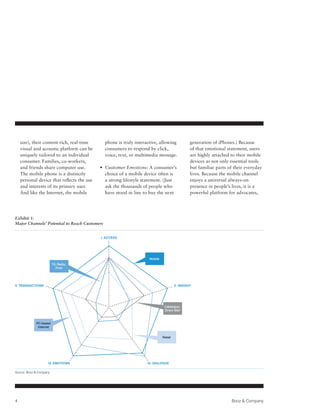 size), their content-rich, real-time       phone is truly interactive, allowing              generation of iPhones.) Because
    visual and acoustic platform can be        consumers to respond by click,                    of that emotional statement, users
    uniquely tailored to an individual         voice, text, or multimedia message.               are highly attached to their mobile
    consumer. Families, co-workers,                                                              devices as not only essential tools
    and friends share computer use.         •  ustomer Emotions: A consumer’s
                                              C                                                  but familiar parts of their everyday
    The mobile phone is a distinctly          choice of a mobile device often is                 lives. Because the mobile channel
    personal device that reflects the use     a strong lifestyle statement. (Just                enjoys a universal always-on
    and interests of its primary user.        ask the thousands of people who                    presence in people’s lives, it is a
    And like the Internet, the mobile         have stood in line to buy the next                 powerful platform for advocates,




Exhibit 1:
Major Channels’ Potential to Reach Customers


                                            I. Access




                                                                     Mobile
                         TV, Radio,
                            Print




V. Transactions                                                                        II. Insight




                                                                               Catalogue,
                                                                               Direct Mail



             PC-based
              Internet


                                                                              Retail




                     IV. Emotions                                   III. Dialogue

Source: Booz  Company




4                                                                                                                    Booz  Company
 