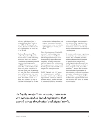 believers, and supporters of a             to the airport. And merchants can      location, and social and communica-
  certain topic, product, brand, or          respond to consumer interest in        tion patterns. Most important, inter-
  way of life. In short, people get          an e-commerce venue by instantly       action within the business or social
  excited about their mobile phones          updating prices or pushing new         environment can occur immediately
  in a way they never do about the           offers.                                through the multimedia capabilities of
  PC or the TV.                                                                     a mobile phone.
                                           These five dimensions of the mobile
•  ustomer Transactions: There
  C                                        customer’s relationship provide          By creating a relevant user experience,
  are few physical boundaries for          a distinct context for marketers         mobile devices give consumers more
  mobile devices. And that mobility        who must present a unique value          of what they want while providing
  means that direct click-through,         proposition to connect with their        marketers with a powerful platform
  e-commerce applications, or mobile       customers. In highly competitive         for multitiered, next-generation
  payment solutions are easily             markets, in particular, consumers are    marketing campaigns. Because it can
  available to consumers no matter         becoming accustomed to end-to-end        literally put a product or service in a
  where they are. In markets such as       brand experiences that stretch across    prime prospect’s hands, the mobile
  Korea and Japan, customers can           the physical and digital world.          platform is a channel that can imme-
  purchase goods from the windows                                                   diately enhance a brand’s value. It
  of a store that closed to foot traffic   Mobile channels, with 24/7 access        adds immediacy, relevance, timeliness,
  hours earlier; the same may soon         to a unique consumer, can build          access, and unique customer insight.
  be true in Europe and the United         interactive relationships by identify-   And, with those advantages, it offers
  States. If travelers are late for a      ing customers not only in terms of       marketers new opportunities to boost
  flight, they can make up time by         personal identity, but also in terms     (and measure) their return on market-
  checking in from a cab on the way        of commercial behavior, geographic       ing investments.




In highly competitive markets, consumers
are accustomed to brand experiences that
stretch across the physical and digital world.




Booz  Company                                                                                                           5
 