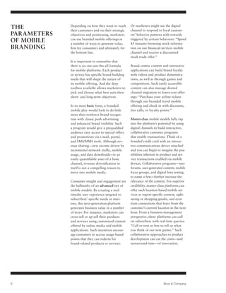The          Depending on how they want to reach
             their customers and on their strategic
                                                      Or marketers might use the digital
                                                      channel to respond to loyal custom-
Parameters   objectives and positioning, marketers    ers’ behavior patterns with rewards
of Mobile    can use branded mobile offerings in
             a number of ways to generate value,
                                                      triggered by certain behaviors: “Spend
                                                      45 minutes browsing stock informa-
Branding     first for consumers and ultimately for   tion on our financial-services mobile
             the bottom line.                         channel and receive a discounted
                                                      stock trade offer.”
             It is important to remember that
             there is no one-size-fits-all formula    Brand-centric content and interactive
             for mobile platforms. Each product       applications can build brand loyalty
             or service has specific brand-building   with videos and product demonstra-
             needs that will shape the nature of      tions, as well as through games and
             its mobile offering. And the deep        competitions. Such easily accessible
             toolbox available allows marketers to    content can also manage desired
             pick and choose what best suits their    channel migration to lower-cost offer-
             short- and long-term objectives.         ings: “Purchase your airline tickets
                                                      through our branded travel mobile
             In its most basic form, a branded        offering and check in with discounts,
             mobile play would look to do little      free calls, or loyalty points.”
             more than reinforce brand recogni-
             tion with classic push advertising       Master-class mobile models fully tap
             and enhanced brand visibility. Such      into the platform’s potential by using
             a program would give a prequalified      digital channels to build interactive,
             audience easy access to special offers   collaborative customer programs
             and promotions via e-mail, portal,       that enable transactions. Think of a
             and SMS/MMS tools. Although rev-         branded credit card with an interac-
             enue sharing—new income driven by        tive communications device attached
             incremental network traffic, mobile      and you can begin to imagine the pos-
             usage, and data downloads—is an          sibilities inherent in product and ser-
             easily quantifiable asset of a basic     vice transactions enabled via mobile
             channel, revenue diversification in      devices. Collaborative programs—user
             itself is not a compelling reason to     forums, user-generated content, mobile
             move into mobile media.                  focus groups, and digital beta testing,
                                                      to name a few—further increase the
             Consumer insight and engagement are      relevance of the content. For superior
             the hallmarks of an advanced tier of     credibility, master-class platforms can
             mobile models. By creating a mul-        offer such location-based mobile ser-
             timedia user experience targeted to      vices as region-specific content, sight-
             subscribers’ specific needs or inter-    seeing or shopping guides, and even
             ests, this next-generation platform      train connections that leave from the
             generates business value in a number     customer’s current location in the next
             of ways. For instance, marketers can     hour. From a business-management
             cross-sell or up-sell their products     perspective, these platforms can call
             and services using customized content    on subscribers with real-time queries:
             offered by online media and mobile       “Call or text us free to tell us what
             applications. Such incentives encour-    you think of our new gizmo.” Such
             age customers to accrue usage-based      collaborative approaches to product
             points that they can redeem for          development can cut the costs—and
             brand-related products or services.      turnaround time—of innovation.




6                                                                            Booz  Company
 