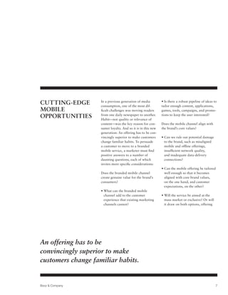 Cutting-Edge        In a previous generation of media
                    consumption, one of the most dif-
                                                              • Is there a robust pipeline of ideas to
                                                              tailor enough content, applications,
Mobile              ficult challenges was moving readers      games, tools, campaigns, and promo-
Opportunities       from one daily newspaper to another.
                    Habit—not quality or relevance of
                                                              tions to keep the user interested?

                    content—was the key reason for con-       Does the mobile channel align with
                    sumer loyalty. And so it is in this new   the brand’s core values?
                    generation: An offering has to be con-
                    vincingly superior to make customers      •  an we rule out potential damage
                                                                C
                    change familiar habits. To persuade         to the brand, such as misaligned
                    a customer to move to a branded             mobile and offline offerings,
                    mobile service, a marketer must find        insufficient network quality,
                    positive answers to a number of             and inadequate data-delivery
                    daunting questions, each of which           connections?
                    invites more specific considerations:
                                                              •  an the mobile offering be tailored
                                                                C
                    Does the branded mobile channel             well enough so that it becomes
                    create genuine value for the brand’s        aligned with core brand values,
                    consumers?                                  on the one hand, and customer
                                                                expectations, on the other?
                    •  hat can the branded mobile
                      W
                      channel add to the customer             •  ill the service be aimed at the
                                                                W
                      experience that existing marketing        mass market or exclusive? Or will
                      channels cannot?                          it draw on both options, offering




An offering has to be
convincingly superior to make
customers change familiar habits.


Booz  Company                                                                                         7
 