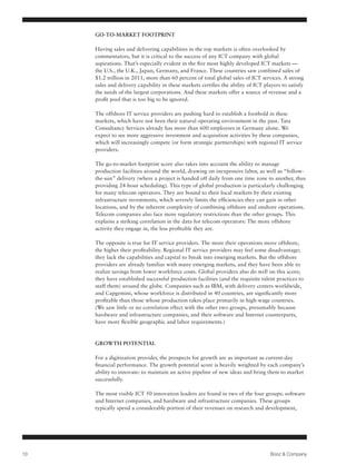 GO-TO-MARKET FOOTPRINT

     Having sales and delivering capabilities in the top markets is often overlooked by
     commentators, but it is critical to the success of any ICT company with global
     aspirations. That’s especially evident in the five most highly developed ICT markets —
     the U.S., the U.K., Japan, Germany, and France. These countries saw combined sales of
     $1.2 trillion in 2011, more than 60 percent of total global sales of ICT services. A strong
     sales and delivery capability in these markets certifies the ability of ICT players to satisfy
     the needs of the largest corporations. And these markets offer a source of revenue and a
     profit pool that is too big to be ignored.

     The offshore IT service providers are pushing hard to establish a foothold in these
     markets, which have not been their natural operating environment in the past. Tata
     Consultancy Services already has more than 600 employees in Germany alone. We
     expect to see more aggressive investment and acquisition activities by these companies,
     which will increasingly compete (or form strategic partnerships) with regional IT service
     providers.

     The go-to-market footprint score also takes into account the ability to manage
     production facilities around the world, drawing on inexpensive labor, as well as “follow-
     the-sun” delivery (where a project is handed off daily from one time zone to another, thus
     providing 24-hour scheduling). This type of global production is particularly challenging
     for many telecom operators. They are bound to their local markets by their existing
     infrastructure investments, which severely limits the efficiencies they can gain in other
     locations, and by the inherent complexity of combining offshore and onshore operations.
     Telecom companies also face more regulatory restrictions than the other groups. This
     explains a striking correlation in the data for telecom operators: The more offshore
     activity they engage in, the less profitable they are.

     The opposite is true for IT service providers. The more their operations move offshore,
     the higher their profitability. Regional IT service providers may feel some disadvantage;
     they lack the capabilities and capital to break into emerging markets. But the offshore
     providers are already familiar with many emerging markets, and they have been able to
     realize savings from lower workforce costs. Global providers also do well on this score;
     they have established successful production facilities (and the requisite talent practices to
     staff them) around the globe. Companies such as IBM, with delivery centers worldwide,
     and Capgemini, whose workforce is distributed in 40 countries, are significantly more
     profitable than those whose production takes place primarily in high-wage countries.
     (We saw little or no correlation effect with the other two groups, presumably because
     hardware and infrastructure companies, and their software and Internet counterparts,
     have more flexible geographic and labor requirements.)

     	
     GROWTH POTENTIAL

     For a digitization provider, the prospects for growth are as important as current-day
     financial performance. The growth potential score is heavily weighted by each company’s
     ability to innovate: to maintain an active pipeline of new ideas and bring them to market
     successfully.

     The most visible ICT 50 innovation leaders are found in two of the four groups: software
     and Internet companies, and hardware and infrastructure companies. These groups
     typically spend a considerable portion of their revenues on research and development,




10                                                                                 Booz & Company
 