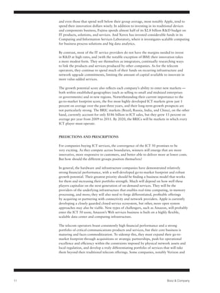 and even those that spend well below their group average, most notably Apple, tend to
     spend their innovation dollars wisely. In addition to investing in its traditional devices
     and components business, Fujitsu spends almost half of its $2.8 billion R&D budget on
     IT products, solutions, and services. And Xerox has invested considerable funds in its
     Computing and Information Services Laboratory, where it investigates scalable computing
     for business process solutions and big data analytics.

     By contrast, most of the IT service providers do not have the margins needed to invest
     in R&D at high rates, and (with the notable exception of IBM) their innovation takes
     a more modest form. They see themselves as integrators, continually researching ways
     to link the products and services produced by other companies. As for the telecom
     operators, they continue to spend much of their funds on recurring infrastructure and
     network upgrade commitments, limiting the amount of capital available to innovate in
     more value-added services.

     The growth potential score also reflects each company’s ability to enter new markets —
     both within established geographies (such as selling to small and midsized enterprises
     or governments) and in new regions. Notwithstanding their current importance to the
     go-to-market footprint score, the five most highly developed ICT markets grew just 1
     percent on average over the past three years, and their long-term growth prospects are
     not particularly strong. The BRIC markets (Brazil, Russia, India, and China), on the other
     hand, currently account for only $186 billion in ICT sales, but they grew 13 percent on
     average per year from 2009 to 2011. By 2020, the BRICs will be markets in which every
     ICT player must operate.



     PREDICTIONS AND PRESCRIPTIONS

     For companies buying ICT services, the convergence of the ICT 50 promises to be
     very exciting. As they compete across boundaries, winners will emerge that are more
     innovative, more responsive to customers, and better able to deliver more at lower costs.
     But how should the different groups position themselves?

     In general, the hardware and infrastructure companies have demonstrated relatively
     strong financial performance, with a well-developed go-to-market footprint and robust
     growth potential. Their greatest priority should be finding a business model that works
     for them and increasing their portfolio strength. Much will depend on how well these
     players capitalize on the next generation of on-demand services. They will be the
     providers of the underlying infrastructure that enables real-time computing, in-memory
     processing, and more; they will also need to forge differentiated, profitable offerings
     by acquiring or partnering with connectivity and network providers. Apple is currently
     developing a closely guarded closed-service ecosystem, but other, more open system
     approaches may also be viable. New types of challengers, such as Amazon, will probably
     enter the ICT 50 soon; Amazon’s Web services business is built on a highly flexible,
     scalable data center and computing infrastructure.

     The telecom operators boast consistently high financial performance and a strong
     portfolio of critical communications products and services, but their core business is
     maturing and faces commoditization. To sidestep this, they must expand their go-to-
     market footprint through acquisitions or strategic partnerships, push for operational
     excellence and efficiency within the constraints imposed by physical network assets and
     local regulation, and develop a truly differentiating portfolio of services that will take
     them beyond their traditional telecom offerings. Some companies, notably Verizon and




11                                                                               Booz & Company
 