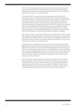NTT, with their strong cloud offerings, are beginning to make these moves. But after
     paying for the next generation of network infrastructure, they have limited funds for
     further innovation and their growth potential is constrained. They may seek additional
     partnerships or mergers as a vehicle for growth.

     The strength of the IT service providers varies, depending on their size, financial
     performance, and go-to-market footprint. In the short term, consolidation within this
     category will continue — as demonstrated by CGI’s recent acquisition of Logica. Market
     share and scale alone, however, will not differentiate these companies or guarantee
     profitability; the firms will need to bolster their growth potential through innovation
     and stand their ground in competition against the other ICT 50 categories. The changing
     nature of system integration will keenly affect them; as custom-integrated enterprise
     software solutions lose ground to prepackaged cloud-based solutions and as software
     players absorb some of the traditional system integration business, IT service providers
     will need to build portfolio strength by developing their integration capabilities.

     Many offshore IT service companies are already moving in this direction. They are using
     their industrialized delivery capabilities and low-labor-cost advantages to compete against
     such global players as IBM, Accenture, and HP. They will seek aggressive expansion into
     the lucrative markets of mature economies; the challenge for them will be to do so while
     remaining true to their low-cost, offshore roots.

     Finally, the software and Internet companies on the ICT 50 are financially sound and
     highly innovative, with generally strong portfolios and a great deal of growth potential.
     They should expand, but only into areas that differentiate them. Microsoft, Oracle, and
     SAP are in a strong position today, and they are working hard to stay there. But “digital
     native” players are pushing aggressively into the arena, especially in cloud computing and
     social media. Expect digital-centric players such as Google to move up in the software
     ranks, and look for more cloud-based software companies to follow older firms like
     Salesforce.com into prominence.

     In most industries, it takes a long time for companies to change the way they operate.
     But many members of the ICT 50 have already shown themselves to be fast-moving
     and flexible. Next year, when we look at the industry, we suspect that much will have
     changed; we may well see 10 newcomers among the ICT 50. But the biggest winners
     will undoubtedly be those that, like Microsoft, Oracle, and IBM (this year’s top three),
     combine flexibility with a distinctive core identity that no one else can duplicate.




12                                                                              Booz & Company
 