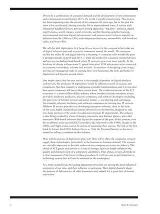 Driven by a combination of consumer demand and the development of new information
    and communications technology (ICT), the world is rapidly transforming. This process
    has been happening since the arrival of the computer 60 years ago, but in the past few
    years it has accelerated, altering everyday life in unprecedented ways. A society with
    ubiquitous handheld devices, pervasive sensing apparatus, “big data” analytics, digital
    supply chains, search engines, social networks, satellite-based geographic tracking,
    interconnected real-time digital infrastructure, and massive server farms is arguably as
    different from the 1980s as 1950, with ubiquitous electricity, automobiles, and broadcast
    radio, was from 1850.

    We call this shift digitization. It is being driven in part by the companies that make use
    of digital infrastructure and in part by consumers around the world. The enterprise
    market for online IT and digital telecom is booming — corporate sales worldwide grew
    6 percent annually in 2010 and 2011 — while the market for consumer-oriented devices
    and services (including cloud-based online IT services) grew even more rapidly. At the
    forefront of change is Generation C, people born after 1990 who expect to be connected
    to everyone, everywhere, at home and at work. As members of this group come of age,
    moving into managerial ranks or starting their own businesses, the tools and habits of
    digitization will become second nature.

    One might expect that because society is increasingly dependent on digital products
    and services, the producers of digitization would be affluent, assured of success, and
    complacent. But their industry is undergoing a parallel transformation, and it is not clear
    how many companies will last in their current form. The traditional sectors of the ICT
    ecosystem — a multi-trillion-dollar industry whose members include enterprise service
    providers, hardware producers, telecom companies, and software developers (including
    the purveyors of Internet services and social media) — are blurring and converging.
    For example, telecom, hardware, and software companies are moving into IT services.
    Offshore IT service providers are developing enterprise software, often in the form
    of low-cost, highly standardized systems delivered over the Internet, designed to take
    over large portions of the work of traditional corporate IT departments. The industry
    is also being invaded by a host of hungry, innovative new Internet players, who offer
    innovative Web-based solutions that bypass the systems of the past. In this context, even
    the wealthiest, most successful ICT providers, like Microsoft in the 1990s, Google in the
    2000s, and Apple today, cannot be certain of sustaining their success. The title of the first
    book by former Intel CEO Andrew Grove — Only the Paranoid Survive — has never
    seemed so telling a comment on this industry.

    How will the process of digitization play out? How will it affect the companies vying to
    supply these technologies, particularly in the business-to-business domain? The answers
    are critically important to decision makers in any company, no matter its industry. The
    choice of ICT goods and services is a critical strategic factor: It deeply influences the
    quality and distinctiveness of a company’s capabilities. That choice, in turn, depends on
    a clear assessment of the future of these providers. It is all too easy to get locked into a
    technology system that will not be sustained in the marketplace.

    At a more exalted level, the leading digitization providers are among the most influential
    companies of our time, and their influence is increasing. Their digital channels shape
    the patterns of behavior for all other businesses and, indeed, for a great deal of human
    interaction.




2                                                                                 Booz & Company
 