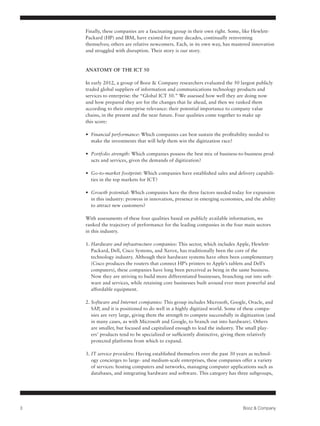 Finally, these companies are a fascinating group in their own right. Some, like Hewlett-
    Packard (HP) and IBM, have existed for many decades, continually reinventing
    themselves; others are relative newcomers. Each, in its own way, has mastered innovation
    and struggled with disruption. Their story is our story.



    ANATOMY OF THE ICT 50

    In early 2012, a group of Booz & Company researchers evaluated the 50 largest publicly
    traded global suppliers of information and communications technology products and
    services to enterprise: the “Global ICT 50.” We assessed how well they are doing now
    and how prepared they are for the changes that lie ahead, and then we ranked them
    according to their enterprise relevance: their potential importance to company value
    chains, in the present and the near future. Four qualities come together to make up
    this score:

    •	 Financial performance: Which companies can best sustain the profitability needed to
       make the investments that will help them win the digitization race?

    •	 Portfolio strength: Which companies possess the best mix of business-to-business prod-
       ucts and services, given the demands of digitization?

    •	 Go-to-market footprint: Which companies have established sales and delivery capabili-
       ties in the top markets for ICT?

    •	 Growth potential: Which companies have the three factors needed today for expansion
       in this industry: prowess in innovation, presence in emerging economies, and the ability
       to attract new customers?

    With assessments of these four qualities based on publicly available information, we
    ranked the trajectory of performance for the leading companies in the four main sectors
    in this industry.

    1. Hardware and infrastructure companies: This sector, which includes Apple, Hewlett-
       Packard, Dell, Cisco Systems, and Xerox, has traditionally been the core of the
       technology industry. Although their hardware systems have often been complementary
       (Cisco produces the routers that connect HP’s printers to Apple’s tablets and Dell’s
       computers), these companies have long been perceived as being in the same business.
       Now they are striving to build more differentiated businesses, branching out into soft-
       ware and services, while retaining core businesses built around ever more powerful and
       affordable equipment.

    2. Software and Internet companies: This group includes Microsoft, Google, Oracle, and
       SAP, and it is positioned to do well in a highly digitized world. Some of these compa-
       nies are very large, giving them the strength to compete successfully in digitization (and
       in many cases, as with Microsoft and Google, to branch out into hardware). Others
       are smaller, but focused and capitalized enough to lead the industry. The small play-
       ers’ products tend to be specialized or sufficiently distinctive, giving them relatively
       protected platforms from which to expand.

    3. IT service providers: Having established themselves over the past 30 years as technol-
       ogy concierges to large- and medium-scale enterprises, these companies offer a variety
       of services: hosting computers and networks, managing computer applications such as
       databases, and integrating hardware and software. This category has three subgroups,




3                                                                                Booz & Company
 