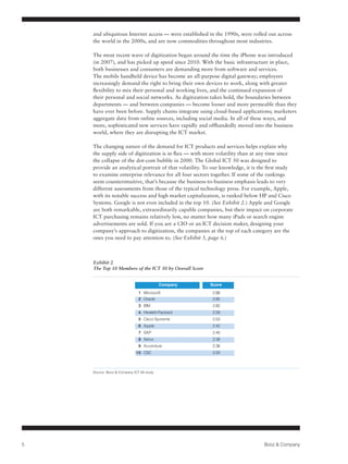 and ubiquitous Internet access — were established in the 1990s, were rolled out across
              the world in the 2000s, and are now commodities throughout most industries.

              The most recent wave of digitization began around the time the iPhone was introduced
                                   51%
              (in 2007), and has picked up speed since 2010. With the basic infrastructure in place,
              both businesses and consumers are demanding more from software and services.
              The mobile handheld device has become an all-purpose digital gateway; employees
                                                  36%
     32%
              increasingly demand the right to bring their own devices to work, along with greater
              flexibility to mix their personal and working lives, and the continued expansion of
                                                                                 23%
              their personal and social networks. As digitization takes hold, the boundaries between
              departments — and between companies — become looser and more permeable than they
                                                                 13%                             12%
              have ever been before. Supply chains integrate using cloud-based applications; marketers
                  7%
              aggregate data from online sources, including social media. In all of these ways, and
              more, sophisticated new services have rapidly and offhandedly moved into the business
              world, where they are disrupting the ICT market.
    Overall   Unskilled              Skilled          Engineers   HR/IT/F&A      Sales         Customer
              Production           Production                                                   Service
              The changing nature of the demand for ICT products and services helps explain why
              the supply side of digitization is in flux — with more volatility than at any time since
              the collapse of the dot-com bubble in 2000. The Global ICT 50 was designed to
              provide an analytical portrait of that volatility. To our knowledge, it is the first study
              to examine enterprise relevance for all four sectors together. If some of the rankings
              seem counterintuitive, that’s because the business-to-business emphasis leads to very
              different assessments from those of the typical technology press. For example, Apple,
              with its notable success and high market capitalization, is ranked below HP and Cisco
              Systems. Google is not even included in the top 10. (See Exhibit 2.) Apple and Google
              are both remarkable, extraordinarily capable companies, but their impact on corporate
              ICT purchasing remains relatively low, no matter how many iPads or search engine
              advertisements are sold. If you are a CIO or an ICT decision maker, designing your
              company’s approach to digitization, the companies at the top of each category are the
              ones you need to pay attention to. (See Exhibit 3, page 6.)



              Exhibit 2
              The Top 10 Members of the ICT 50 by Overall Score


                                                    Company           Score
                                        1 Microsoft                    2.88
                                        2 Oracle                       2.85
                                        3 IBM                          2.82
                                        4 Hewlett-Packard              2.59
                                        5 Cisco Systems                2.53
                                        6 Apple                        2.42
                                        7 SAP                          2.40
                                        8 Xerox                        2.39
                                        9 Accenture                    2.38
                                      10 CSC                           2.20



              Source: Booz & Company ICT 50 study




5                                                                                          Booz & Company
 