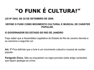 “ O FUNK É CULTURA!” LEI Nº 5543, DE 22 DE SETEMBRO DE 2009.   DEFINE O FUNK COMO MOVIMENTO CULTURAL E MUSICAL DE CARÁTER POPULAR.   O GOVERNADOR DO ESTADO DO RIO DE JANEIRO  Faço saber que a Assembléia Legislativa do Estado do Rio de Janeiro decreta e eu sanciono a seguinte Lei: Art. 1º  Fica definido que o funk é um movimento cultural e musical de caráter popular. Parágrafo Único . Não se enquadram na regra prevista neste artigo conteúdos que façam apologia ao crime. 