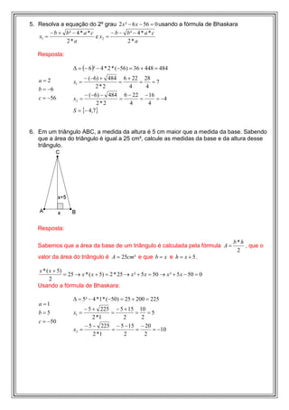 5. Resolva a equação do 2º grau 2 x ² − 6 x − 56 = 0 usando a fórmula de Bhaskara
        − b + b² − 4 * a * c        − b − b² − 4 * a * c
   x1 =                      e x2 =
              2*a                         2*a

   Resposta:

                   ∆ = (− 6 )² − 4 * 2 * (−56) = 36 + 448 = 484

   a=2                   − (−6) + 484 6 + 22 28
                    x1 =             =      =    =7
   b = −6                     2*2        4    4
                         − (−6) − 484 6 − 22 − 16
   c = −56          x2 =             =      =     = −4
                              2*2        4     4
                    S = {− 4,7}


6. Em um triângulo ABC, a medida da altura é 5 cm maior que a medida da base. Sabendo
   que a área do triângulo é igual a 25 cm², calcule as medidas da base e da altura desse
   triângulo.




   Resposta:

                                                                                     b*h
   Sabemos que a área da base de um triângulo é calculada pela fórmula A =               , que o
                                                                                      2
   valor da área do triângulo é A = 25cm² e que b = x e h = x + 5 .

   x * ( x + 5)
                = 25 → x * ( x + 5) = 2 * 25 → x ² + 5 x = 50 → x ² + 5 x − 50 = 0
         2
   Usando a fórmula de Bhaskara:

                   ∆ = 5² − 4 *1 * (−50) = 25 + 200 = 225
   a =1
                         − 5 + 225 − 5 + 15 10
   b=5              x1 =          =        =     =5
                             2 *1     2      2
   c = −50
                         − 5 − 225 − 5 − 15 − 20
                    x2 =          =        =      = −10
                             2 *1      2       2
 