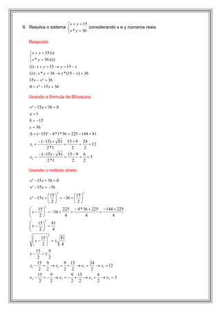  x + y = 15
9. Resolva o sistema             considerando x e y números reais.
                      x * y = 36

   Resposta:

    x + y = 15 (i)
   
    x * y = 36 (ii)
   (i) : x + y = 15 → y = 15 − x
   (ii) : x * y = 36 → x * (15 − x) = 36
   15 x − x ² = 36
   0 = x ² − 15 x + 36

   Usando a fórmula de Bhaskara:

   x ² − 15 x + 36 = 0
   a =1
   b = −15
   c = 36
   ∆ = (−15)² − 4 *1 * 36 = 225 − 144 = 81
        − (−15) + 81 15 + 9 24
   x1 =             =      =   = 12
             2 *1      2     2
        − (−15) − 81 15 − 9 6
   x2 =             =      = =3
             2 *1      2     2

   Usando o método direto:

   x ² − 15 x + 36 = 0
   x ² − 15 x = −36
                       2             2
                 15        15 
   x ² − 15 x +   = −36 +  
                2         2
             2
       15        225 − 4 * 36 + 225 − 144 + 225
    x −  = −36 +    =              =
        2         4         4            4
             2
     15  81
   x−  =
      2  4
                 2
         15     81
     x−  = ±
          2     4
       15      9
   x− =±
        2      2
        15 9        9 15   24
   x1 − = → x1 = + → x1 =     → x1 = 12
         2 2        2 2     2
        15      9     9 15    6
   x2 − = − → x2 = − + → x2 = → x2 = 3
         2      2     2 2     2
 