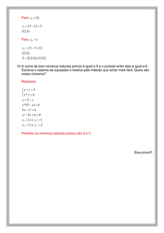 Para x1 = 12 :

   y1 = 15 − 12 = 3
   (12,3)

   Para x2 = 3

   y2 = 15 − 3 = 12
   (3,12)
   S = {(12,3); (3,12)}

10. A soma de dois números naturais primos é igual a 5 e o produto entre eles é igual a 6.
    Escreva o sistema de equações e resolva pelo método que achar mais fácil. Quais são
    esses números?

   Resposta:

   x + y = 5
   
   x * y = 6
   y =5− x
   x * (5 − x) = 6
   5x − x² = 6
   x² − 5x + 6 = 0
   x1 = 2 ⇒ y1 = 3
   x2 = 3 ⇒ y 2 = 2

   Portanto os números naturais primos são 2 e 3.




                                                                                Boa prova!!!
 