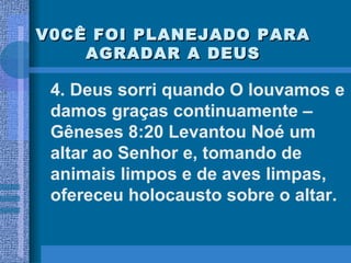 V0CÊ FOI PLANEJADO PARA AGRADAR A DEUS 4. Deus sorri quando O louvamos e damos graças continuamente – Gêneses 8:20 Levantou Noé um altar ao Senhor e, tomando de animais limpos e de aves limpas, ofereceu holocausto sobre o altar. 