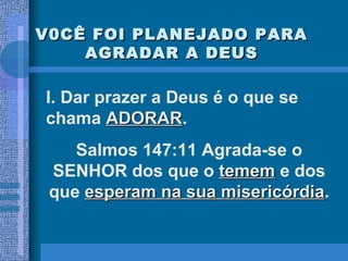 V0CÊ FOI PLANEJADO PARA AGRADAR A DEUS I. Dar prazer a Deus é o que se chama  ADORAR .  Salmos 147:11 Agrada-se o SENHOR dos que o  temem  e dos que  esperam na sua misericórdia . 