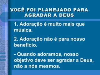 V0CÊ FOI PLANEJADO PARA AGRADAR A DEUS 1. Adoração é muito mais que música. 2. Adoração não é para nosso benefício. - Quando adoramos, nosso objetivo deve ser agradar a Deus, não a nós mesmos. 