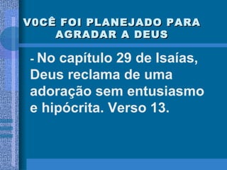 V0CÊ FOI PLANEJADO PARA AGRADAR A DEUS -  No capítulo 29 de Isaías, Deus reclama de uma adoração sem entusiasmo e hipócrita. Verso 13. 