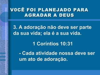 V0CÊ FOI PLANEJADO PARA AGRADAR A DEUS 3. A adoração não deve ser parte da sua vida; ela é a sua vida. 1 Coríntios 10:31 - Cada atividade nossa deve ser um ato de adoração. 