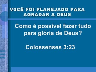 V0CÊ FOI PLANEJADO PARA AGRADAR A DEUS Como é possível fazer tudo para glória de Deus? Colossenses 3:23 