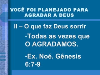 V0CÊ FOI PLANEJADO PARA AGRADAR A DEUS II – O que faz Deus sorrir Todas as vezes que O AGRADAMOS.  Ex. Noé. Gênesis 6:7-9 